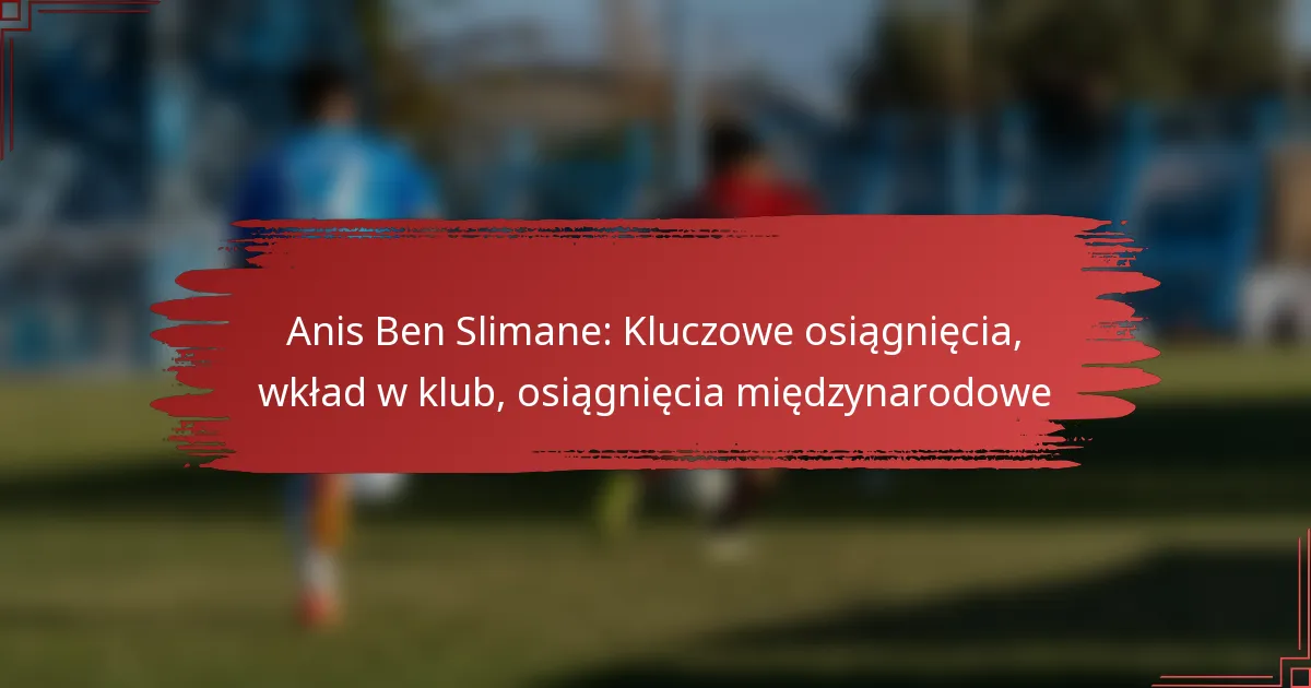 Anis Ben Slimane: Kluczowe osiągnięcia, wkład w klub, osiągnięcia międzynarodowe