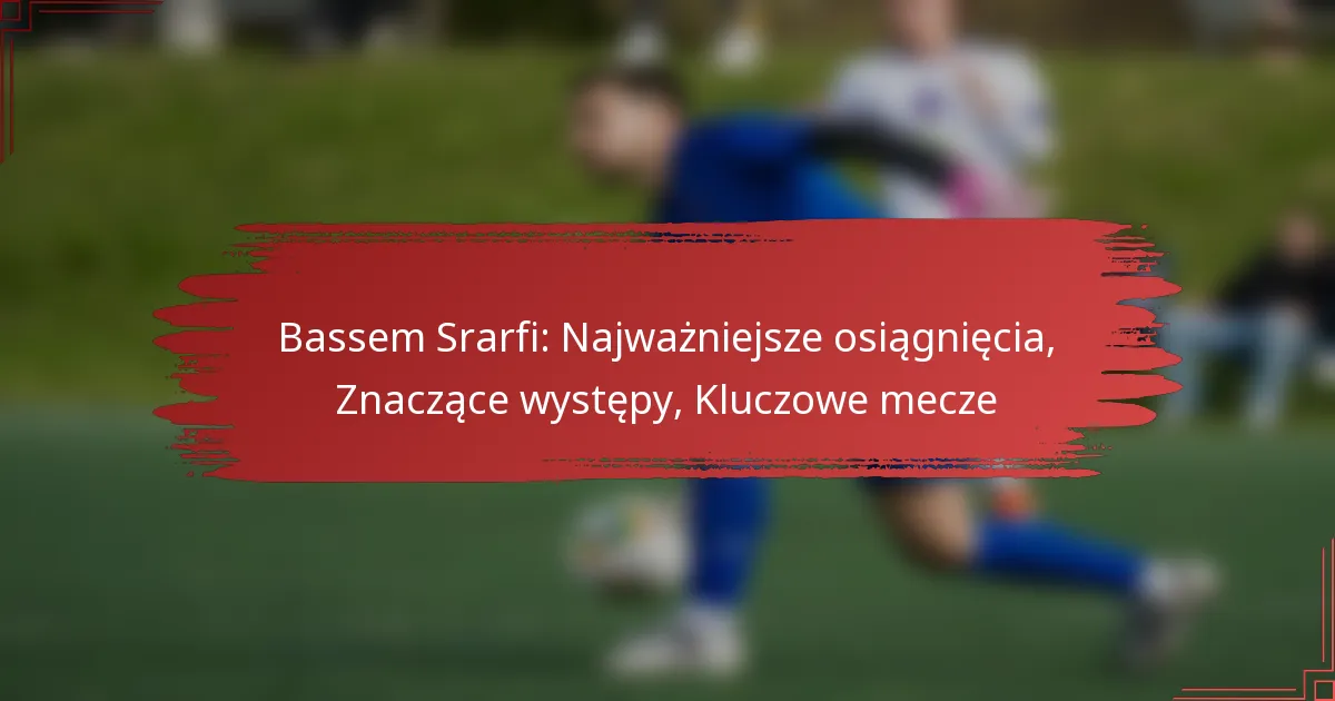 Bassem Srarfi: Najważniejsze osiągnięcia, Znaczące występy, Kluczowe mecze