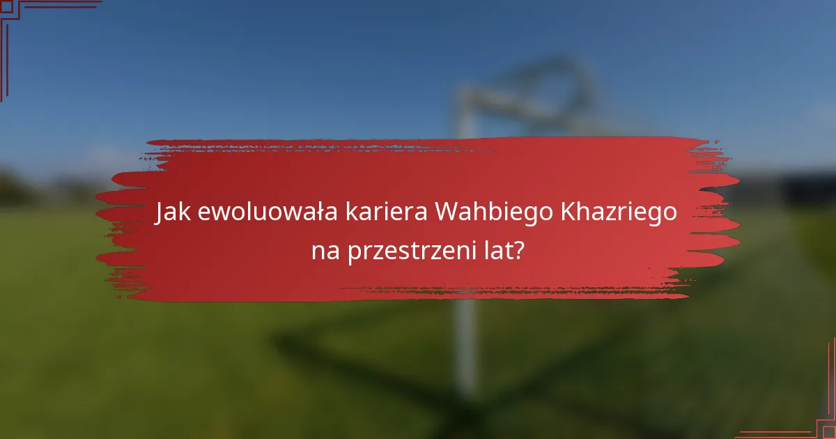 Jak ewoluowała kariera Wahbiego Khazriego na przestrzeni lat?