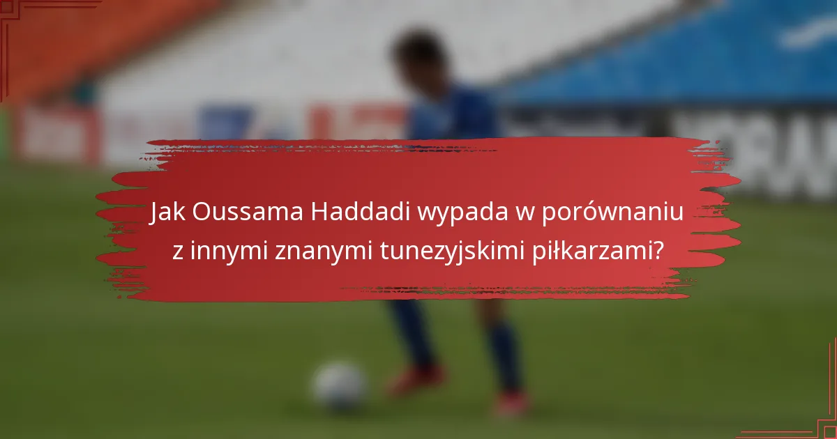 Jak Oussama Haddadi wypada w porównaniu z innymi znanymi tunezyjskimi piłkarzami?