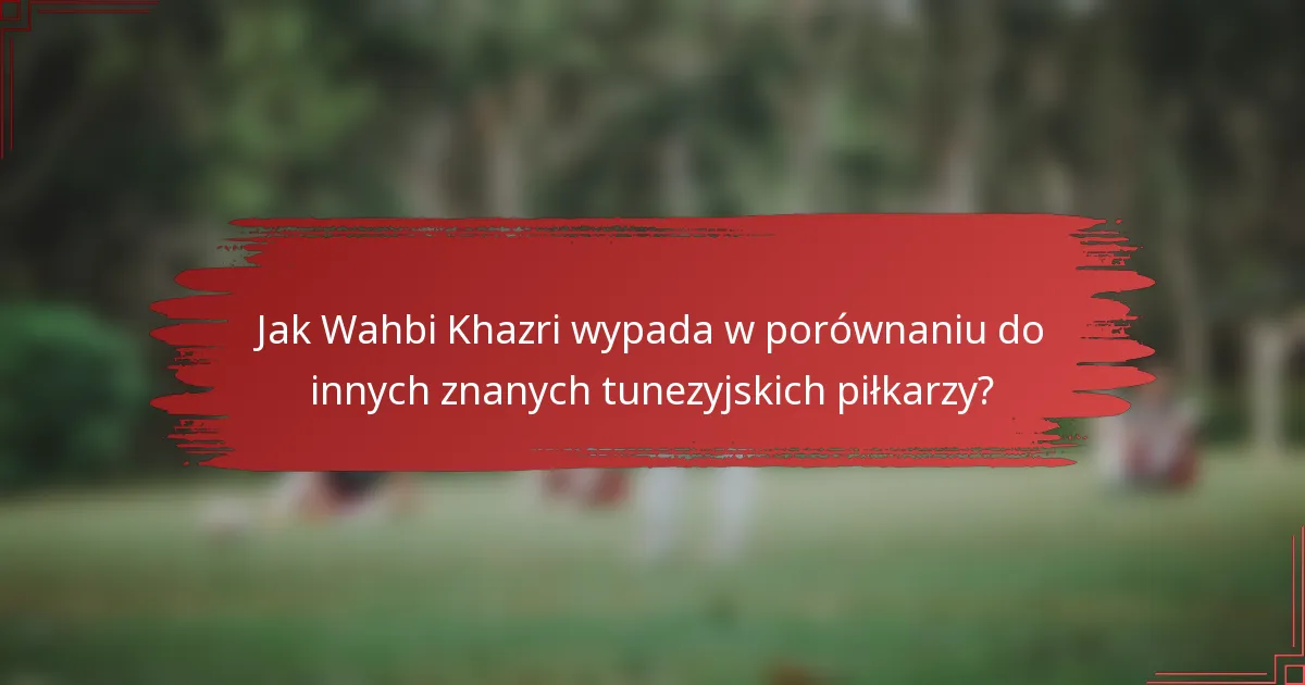 Jak Wahbi Khazri wypada w porównaniu do innych znanych tunezyjskich piłkarzy?