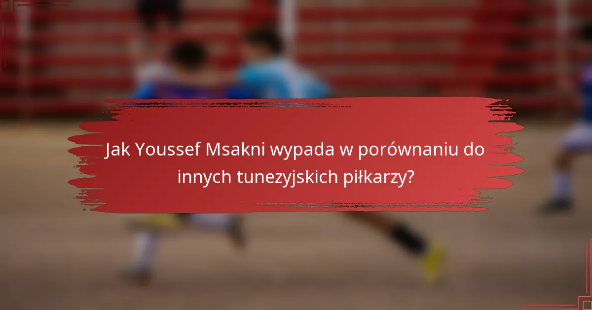 Jak Youssef Msakni wypada w porównaniu do innych tunezyjskich piłkarzy?