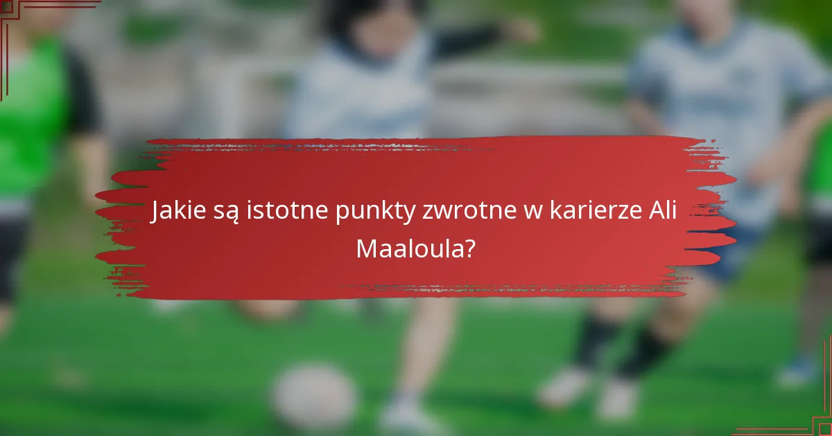 Jakie są istotne punkty zwrotne w karierze Ali Maaloula?