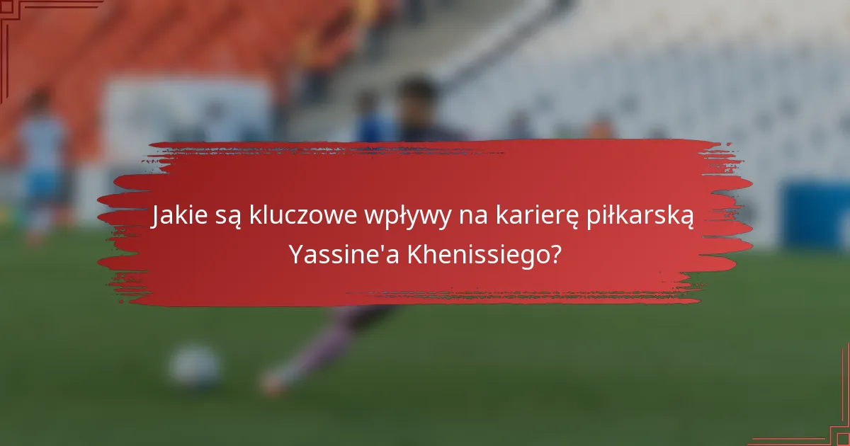 Jakie są kluczowe wpływy na karierę piłkarską Yassine'a Khenissiego?