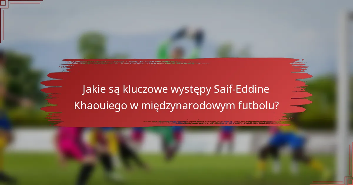 Jakie są kluczowe występy Saif-Eddine Khaouiego w międzynarodowym futbolu?