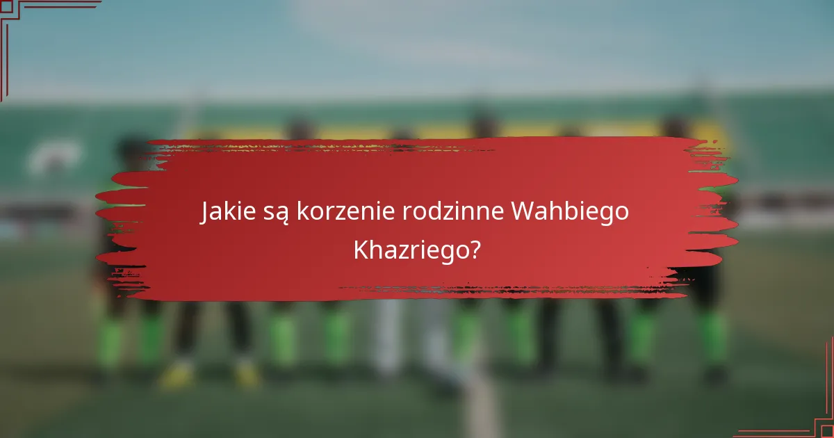 Jakie są korzenie rodzinne Wahbiego Khazriego?