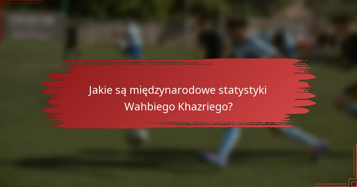 Jakie są międzynarodowe statystyki Wahbiego Khazriego?