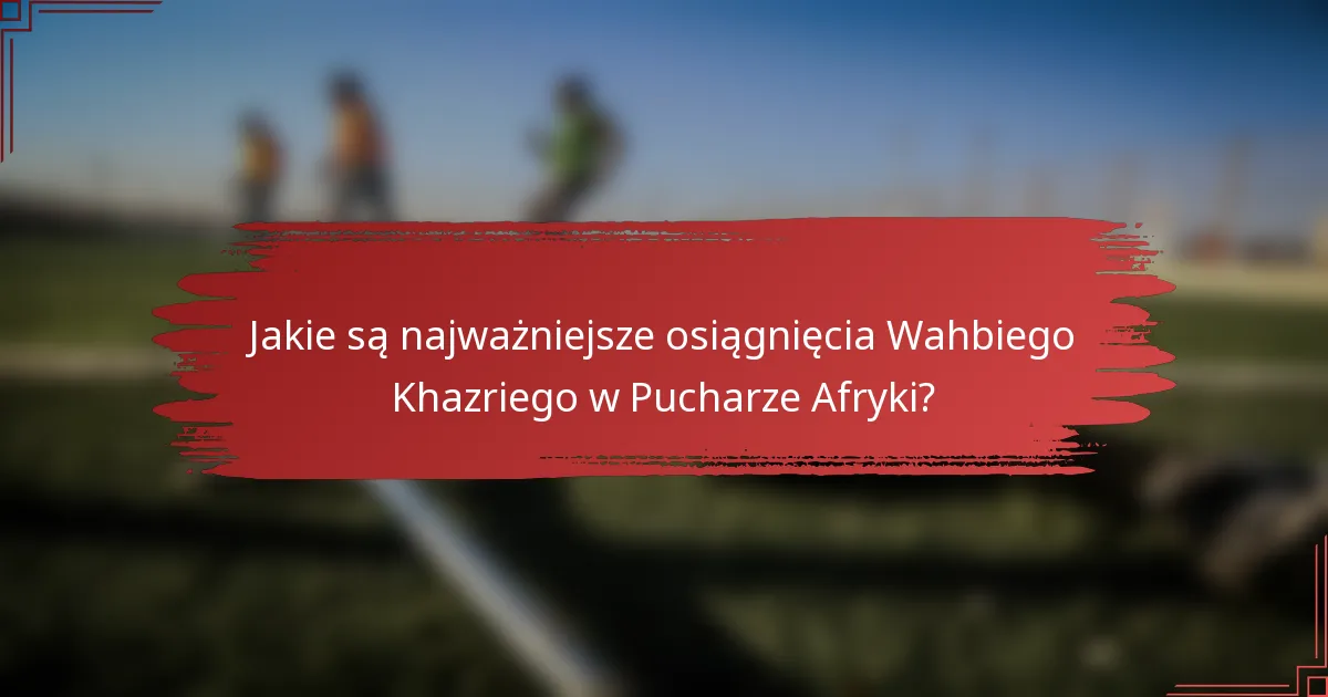 Jakie są najważniejsze osiągnięcia Wahbiego Khazriego w Pucharze Afryki?