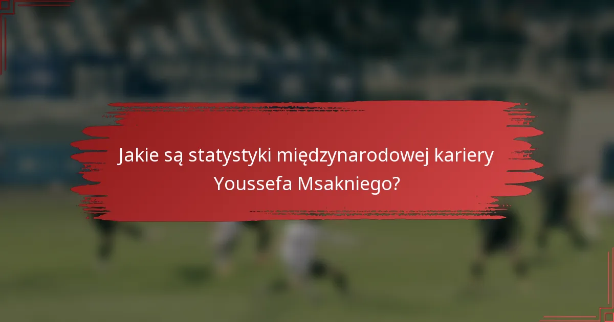 Jakie są statystyki międzynarodowej kariery Youssefa Msakniego?