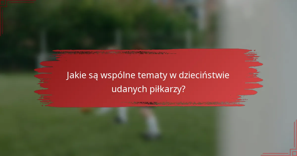 Jakie są wspólne tematy w dzieciństwie udanych piłkarzy?