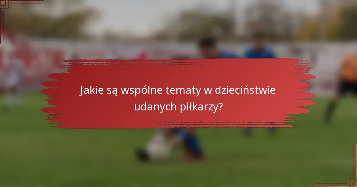 Jakie są wspólne tematy w dzieciństwie udanych piłkarzy?
