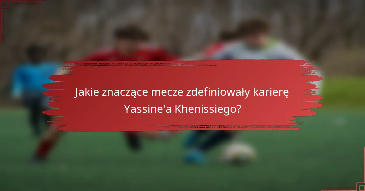 Jakie znaczące mecze zdefiniowały karierę Yassine'a Khenissiego?