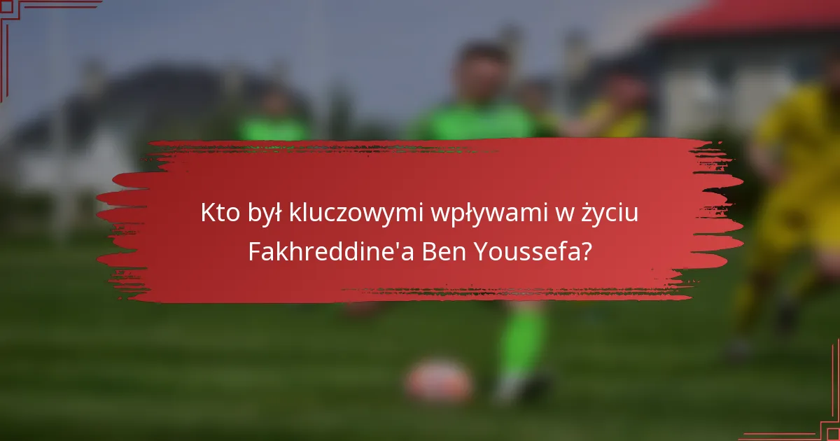 Kto był kluczowymi wpływami w życiu Fakhreddine'a Ben Youssefa?